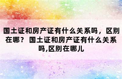 国土证和房产证有什么关系吗，区别在哪？ 国土证和房产证有什么关系吗,区别在哪儿